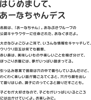 はじめまして、あーなちゃんデス　名前は、「あーなちゃん」。あなぶきグループの公認キャラクターに任命された、あなぐまだよ。大きなぴょこぴょこ耳で、いろんな情報をキャッチして、クリクリ目玉は何でも観察、赤い鼻は、美味しいものや楽しいことを嗅ぎ分けて、ぽっこりお腹には、夢がいっぱい詰まってる。引っ込み思案で普段は穴の中で暮らしているんだけど、わくわく楽しい話が聞こえてくると、穴から顔を出して語りはじめ、調子にのってくると踊りだすことも。子どもが大好きなので、子どもがいっぱいいるところには出かけていくよ。お楽しみに。