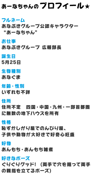 あーなちゃんのプロフィール★　フルネーム：あなぶきグループ公認キャラクター“あーなちゃん”、お仕事：あなぶきグループ 広報部長、誕生日：5月25日、生物種別：あなぐま、年齢・性別：いずれも不詳、住所：住所不定 四国・中国・九州・一部首都圏に無数の地下ハウスを所有、性格：恥ずかしがり屋でのんびり屋、子供や動物が大好きで好奇心旺盛、好物：あんもち・あんもち雑煮、好きなポーズ：ぐりぐりグッド!  (両手で穴を掘って両手の親指を立てるポーズ)