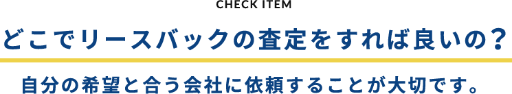 CHECK ITEM どこでリースバックの査定をすれば良いの？自分の希望と合う会社に依頼することが大切です。