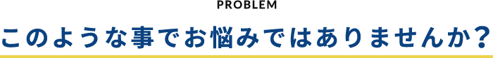 PROBLEM このような事でお悩みではありませんか？