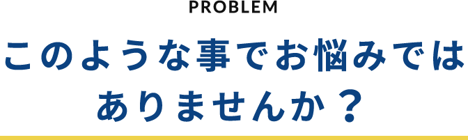 PROBLEM このような事でお悩みではありませんか？