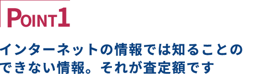 POINT1 インターネットの情報では知ることのできない情報。それが査定額です