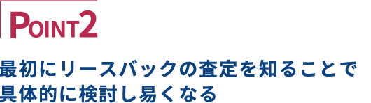 POINT2 最初にリースバックの査定を知ることで具体的に検討し易くなる