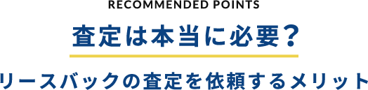 RECOMMENDED POINTS 査定は本当に必要？リースバックの査定を依頼するメリット