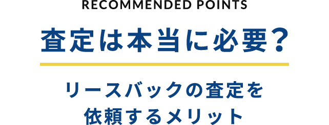 RECOMMENDED POINTS 査定は本当に必要？リースバックの査定を依頼するメリット