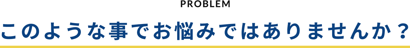 PROBLEM このような事でお悩みではありませんか？