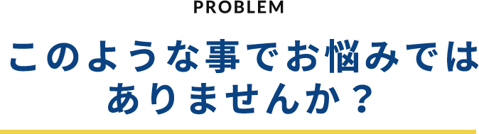 PROBLEM このような事でお悩みではありませんか？