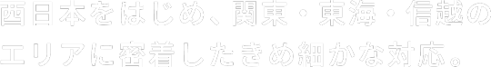 西日本をはじめ、関東・東海・信越のエリアに密着したきめ細かな対応。