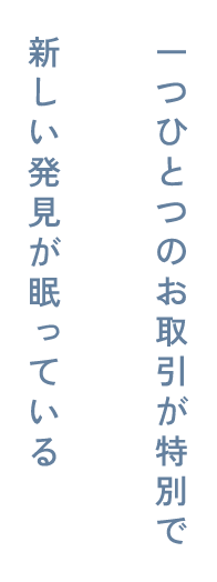 一つひとつのお取り引きが特別で新しい発見が眠っている